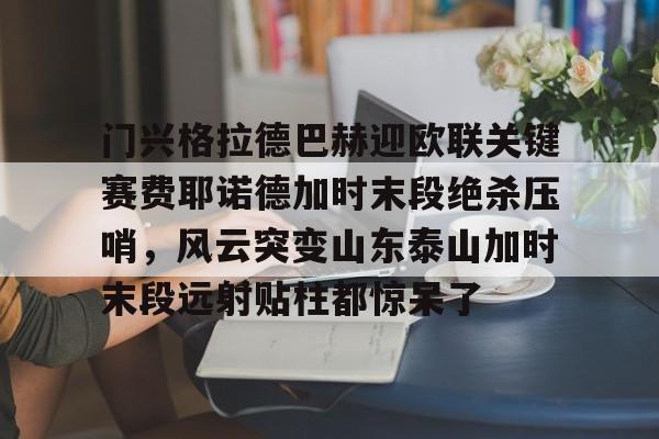 星空体育下载门兴格拉德巴赫迎欧联关键赛费耶诺德加时末段绝杀压哨，风云突变山东泰山加时末段远射贴柱都惊呆了(门兴格拉德巴赫vs拜仁慕尼黑)