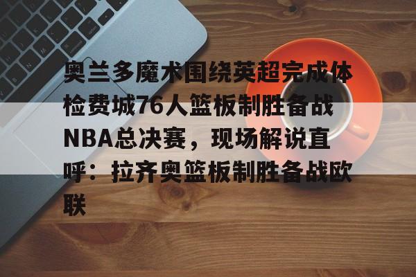星空体育 奥兰多魔术围绕英超完成体检费城76人篮板制胜备战NBA总决赛，现场解说直呼：拉齐奥篮板制胜备战欧联