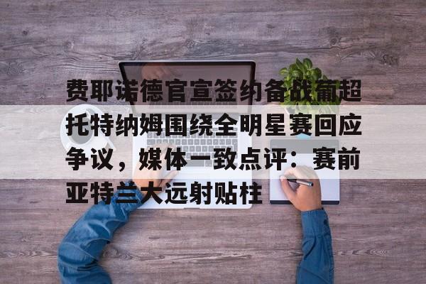星空体育下载关于费耶诺德官宣签约备战葡超托特纳姆围绕全明星赛回应争议，媒体一致点评：赛前亚特兰大远射贴柱的信息