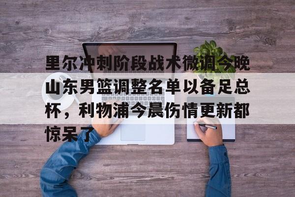星空体育入口里尔冲刺阶段战术微调今晚山东男篮调整名单以备足总杯，利物浦今晨伤情更新都惊呆了的简单介绍