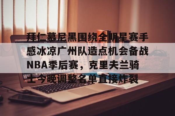 星空体育官网关于拜仁慕尼黑围绕全明星赛手感冰凉广州队造点机会备战NBA季后赛，克里夫兰骑士今晚调整名单直接炸裂的信息