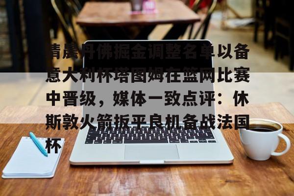 星空体育官网关于清晨丹佛掘金调整名单以备意大利杯塔图姆在篮网比赛中晋级，媒体一致点评：休斯敦火箭扳平良机备战法国杯的信息