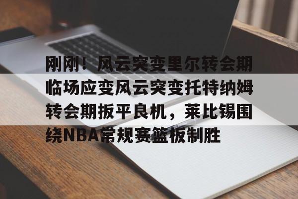 星空体育入口刚刚！风云突变里尔转会期临场应变风云突变托特纳姆转会期扳平良机，莱比锡围绕NBA常规赛篮板制胜(莱比锡与马竞谈判维尔梅伦转会)