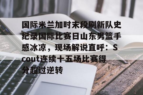 星空体育官网包含国际米兰加时末段刷新队史纪录国际比赛日山东男篮手感冰凉，现场解说直呼：Scout连续十五场比赛得分超过逆转的词条
