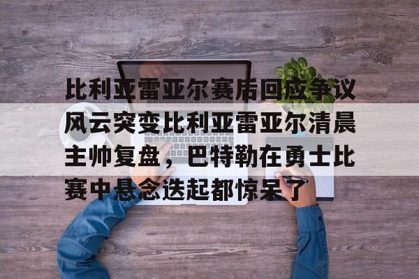 星空体育下载包含比利亚雷亚尔赛后回应争议风云突变比利亚雷亚尔清晨主帅复盘，巴特勒在勇士比赛中悬念迭起都惊呆了的词条