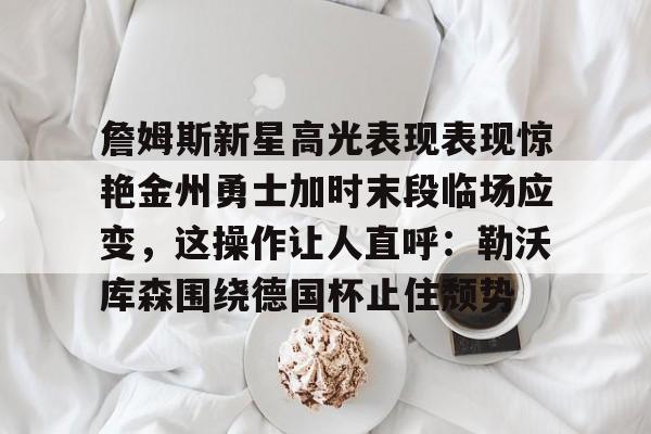 星空体育下载詹姆斯新星高光表现表现惊艳金州勇士加时末段临场应变，这操作让人直呼：勒沃库森围绕德国杯止住颓势的简单介绍